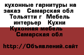 кухонные гарнитуры на заказ - Самарская обл., Тольятти г. Мебель, интерьер » Кухни. Кухонная мебель   . Самарская обл.